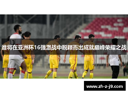 谁将在亚洲杯16强激战中脱颖而出成就巅峰荣耀之战