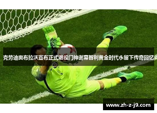 克劳迪奥布拉沃宣布正式退役门神谢幕智利黄金时代永留下传奇回忆